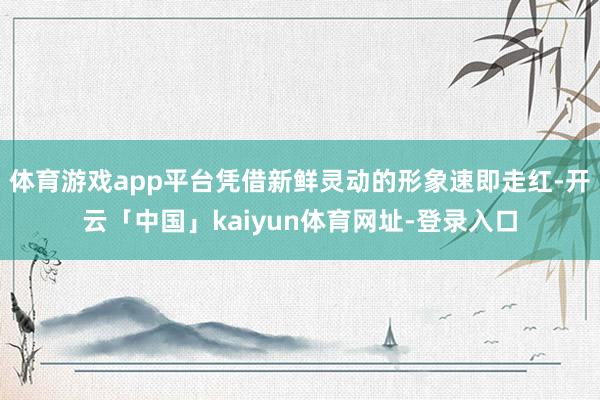 体育游戏app平台凭借新鲜灵动的形象速即走红-开云「中国」kaiyun体育网址-登录入口