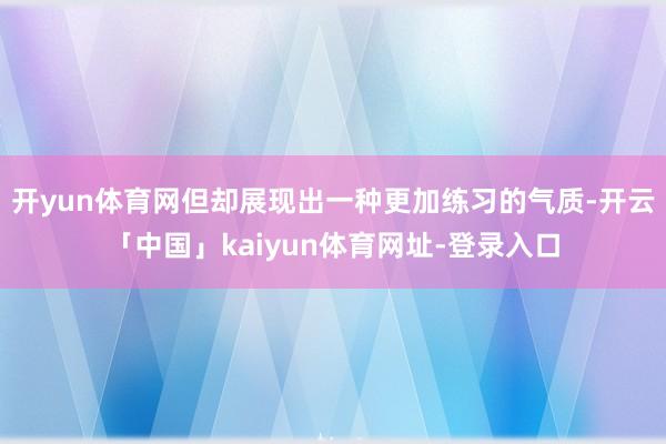 开yun体育网但却展现出一种更加练习的气质-开云「中国」kaiyun体育网址-登录入口