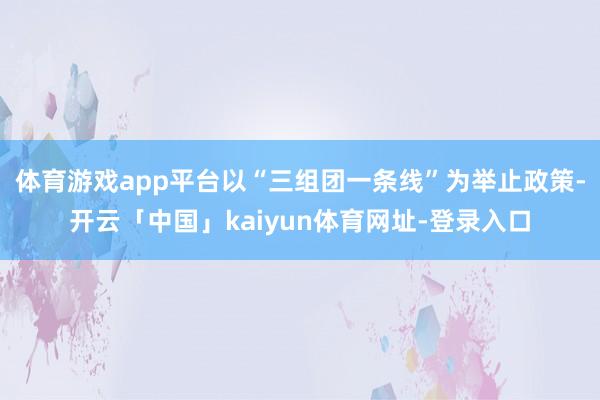 体育游戏app平台以“三组团一条线”为举止政策-开云「中国」kaiyun体育网址-登录入口