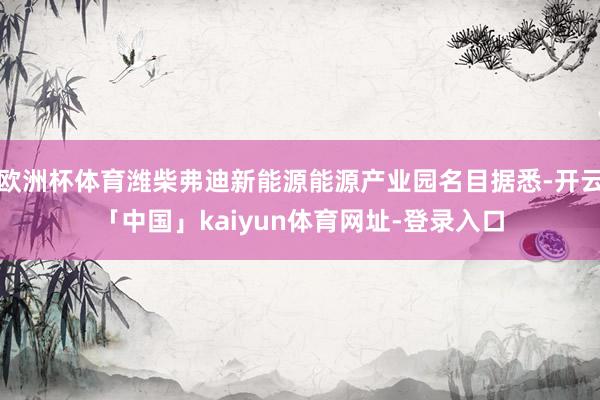 欧洲杯体育潍柴弗迪新能源能源产业园名目据悉-开云「中国」kaiyun体育网址-登录入口