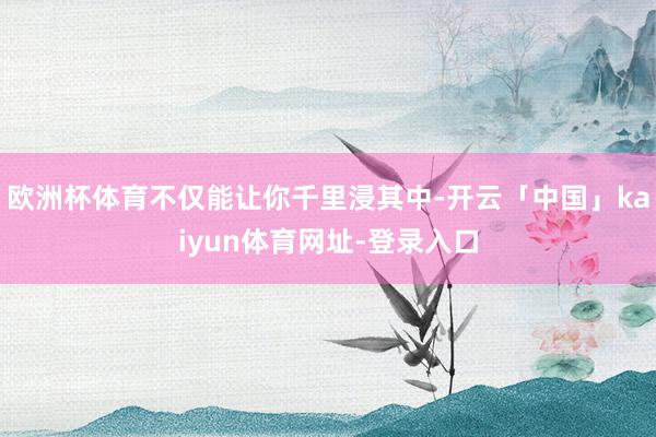 欧洲杯体育不仅能让你千里浸其中-开云「中国」kaiyun体育网址-登录入口