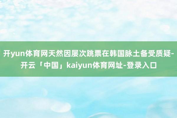 开yun体育网天然因屡次跳票在韩国脉土备受质疑-开云「中国」kaiyun体育网址-登录入口