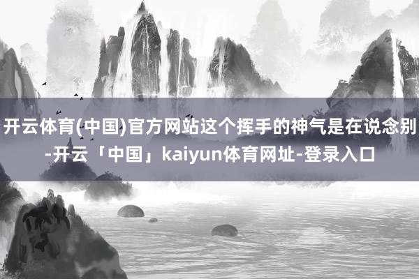 开云体育(中国)官方网站这个挥手的神气是在说念别-开云「中国」kaiyun体育网址-登录入口