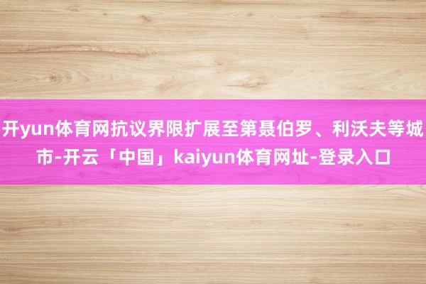 开yun体育网抗议界限扩展至第聂伯罗、利沃夫等城市-开云「中国」kaiyun体育网址-登录入口