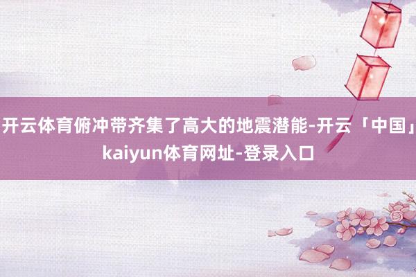 开云体育俯冲带齐集了高大的地震潜能-开云「中国」kaiyun体育网址-登录入口