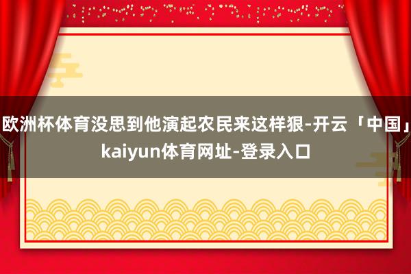欧洲杯体育没思到他演起农民来这样狠-开云「中国」kaiyun体育网址-登录入口