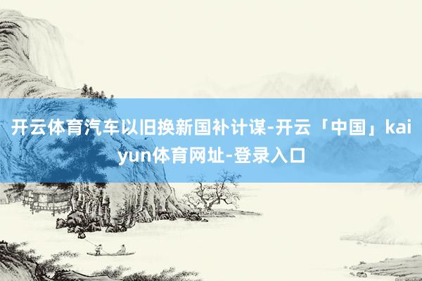 开云体育汽车以旧换新国补计谋-开云「中国」kaiyun体育网址-登录入口