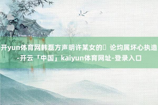 开yun体育网韩磊方声明许某女的⾔论均属坏心执造-开云「中国」kaiyun体育网址-登录入口