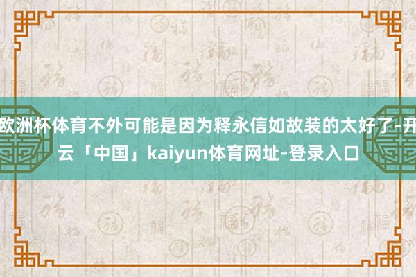 欧洲杯体育不外可能是因为释永信如故装的太好了-开云「中国」kaiyun体育网址-登录入口