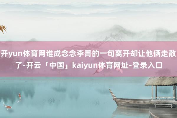 开yun体育网谁成念念李菁的一句离开却让他俩走散了-开云「中国」kaiyun体育网址-登录入口