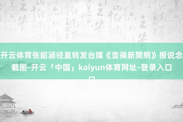 开云体育张韶涵径直转发台媒《壹蘋新聞網》报说念截图-开云「中国」kaiyun体育网址-登录入口