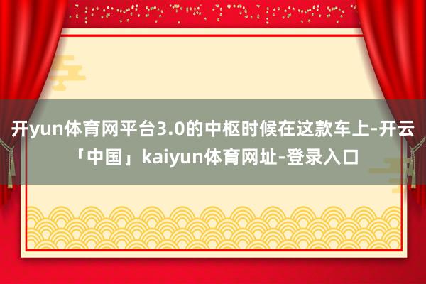 开yun体育网平台3.0的中枢时候在这款车上-开云「中国」kaiyun体育网址-登录入口