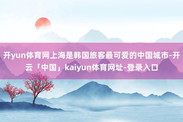 开yun体育网上海是韩国旅客最可爱的中国城市-开云「中国」kaiyun体育网址-登录入口