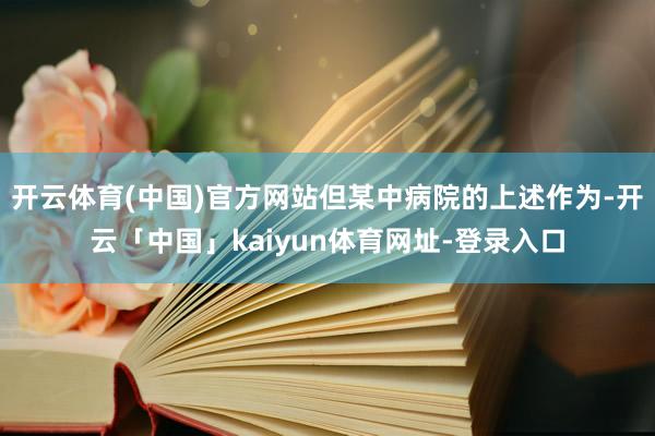 开云体育(中国)官方网站但某中病院的上述作为-开云「中国」kaiyun体育网址-登录入口
