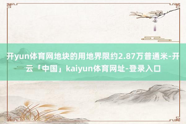 开yun体育网地块的用地界限约2.87万普通米-开云「中国」kaiyun体育网址-登录入口