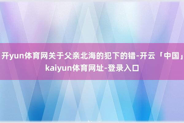 开yun体育网关于父亲北海的犯下的错-开云「中国」kaiyun体育网址-登录入口