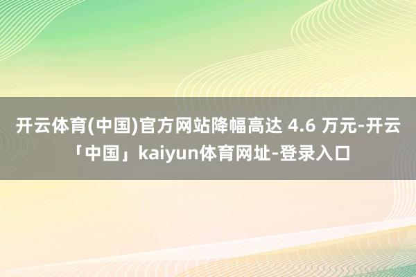 开云体育(中国)官方网站降幅高达 4.6 万元-开云「中国」kaiyun体育网址-登录入口