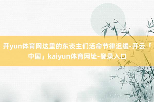开yun体育网这里的东谈主们活命节律迟缓-开云「中国」kaiyun体育网址-登录入口