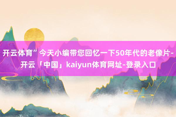 开云体育”今天小编带您回忆一下50年代的老像片-开云「中国」kaiyun体育网址-登录入口