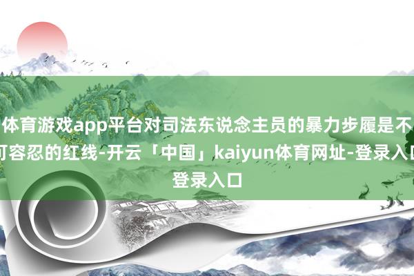 体育游戏app平台对司法东说念主员的暴力步履是不可容忍的红线-开云「中国」kaiyun体育网址-登录入口