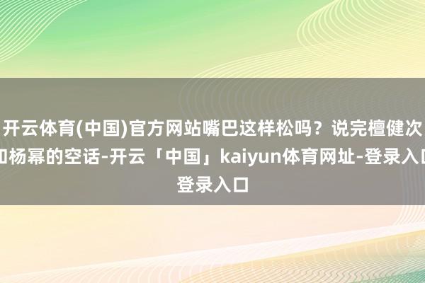 开云体育(中国)官方网站嘴巴这样松吗？说完檀健次和杨幂的空话-开云「中国」kaiyun体育网址-登录入口