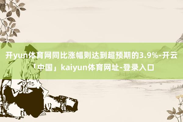 开yun体育网同比涨幅则达到超预期的3.9%-开云「中国」kaiyun体育网址-登录入口