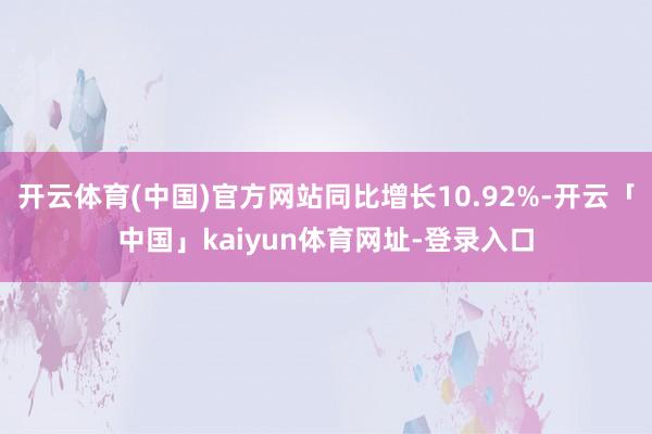 开云体育(中国)官方网站同比增长10.92%-开云「中国」kaiyun体育网址-登录入口