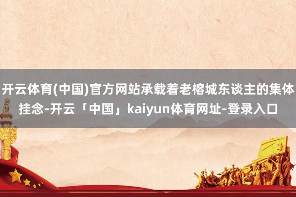 开云体育(中国)官方网站承载着老榕城东谈主的集体挂念-开云「中国」kaiyun体育网址-登录入口