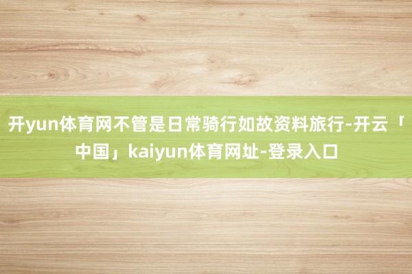 开yun体育网不管是日常骑行如故资料旅行-开云「中国」kaiyun体育网址-登录入口