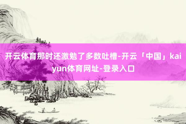 开云体育那时还激勉了多数吐槽-开云「中国」kaiyun体育网址-登录入口