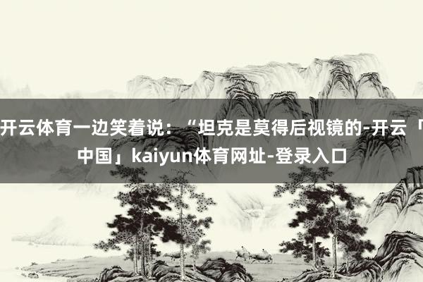 开云体育一边笑着说：“坦克是莫得后视镜的-开云「中国」kaiyun体育网址-登录入口