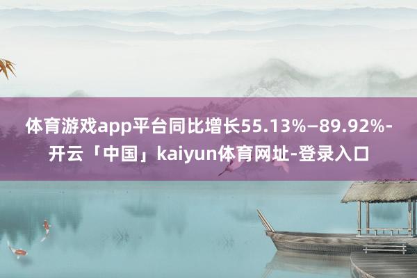 体育游戏app平台同比增长55.13%—89.92%-开云「中国」kaiyun体育网址-登录入口