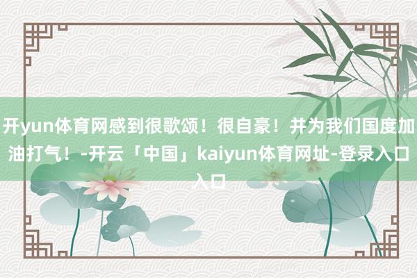 开yun体育网感到很歌颂！很自豪！并为我们国度加油打气！-开云「中国」kaiyun体育网址-登录入口