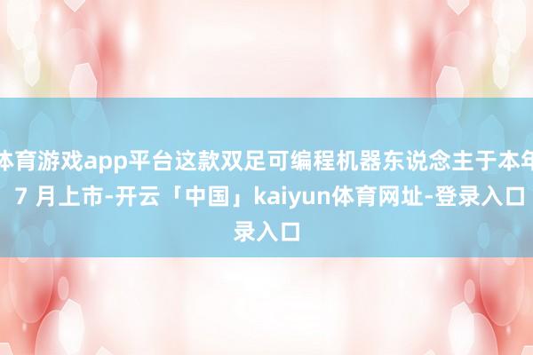 体育游戏app平台这款双足可编程机器东说念主于本年 7 月上市-开云「中国」kaiyun体育网址-登录入口