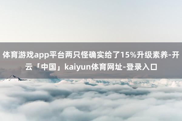 体育游戏app平台两只怪确实给了15%升级素养-开云「中国」kaiyun体育网址-登录入口