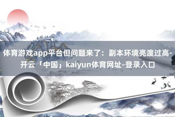 体育游戏app平台但问题来了：副本环境亮渡过高-开云「中国」kaiyun体育网址-登录入口