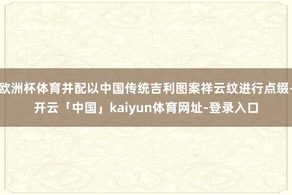欧洲杯体育并配以中国传统吉利图案祥云纹进行点缀-开云「中国」kaiyun体育网址-登录入口
