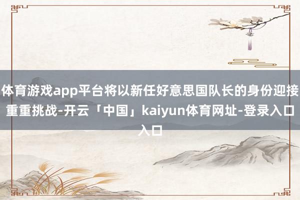 体育游戏app平台将以新任好意思国队长的身份迎接重重挑战-开云「中国」kaiyun体育网址-登录入口