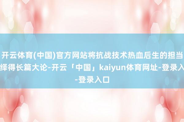 开云体育(中国)官方网站将抗战技术热血后生的担当演绎得长篇大论-开云「中国」kaiyun体育网址-登录入口