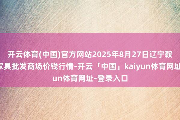 开云体育(中国)官方网站2025年8月27日辽宁鞍山宁远农家具批发商场价钱行情-开云「中国」kaiyun体育网址-登录入口
