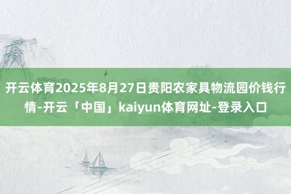 开云体育2025年8月27日贵阳农家具物流园价钱行情-开云「中国」kaiyun体育网址-登录入口