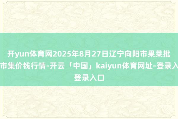 开yun体育网2025年8月27日辽宁向阳市果菜批发市集价钱行情-开云「中国」kaiyun体育网址-登录入口