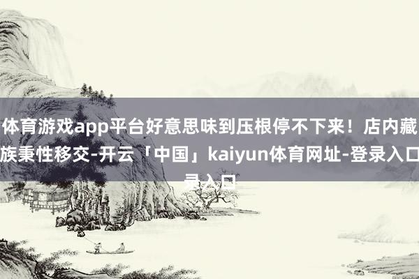 体育游戏app平台好意思味到压根停不下来！店内藏族秉性移交-开云「中国」kaiyun体育网址-登录入口
