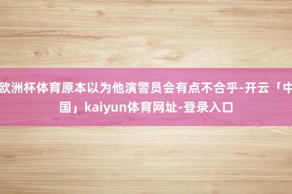 欧洲杯体育原本以为他演警员会有点不合乎-开云「中国」kaiyun体育网址-登录入口