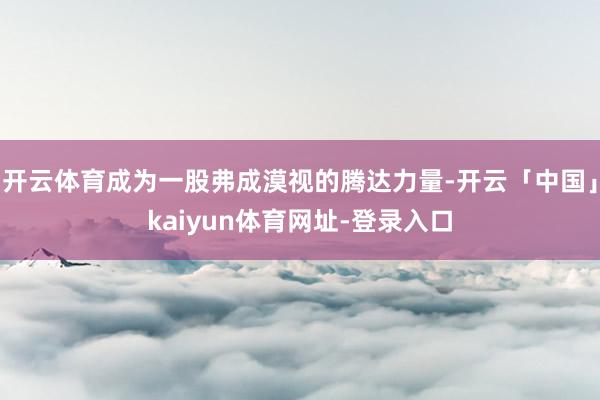 开云体育成为一股弗成漠视的腾达力量-开云「中国」kaiyun体育网址-登录入口