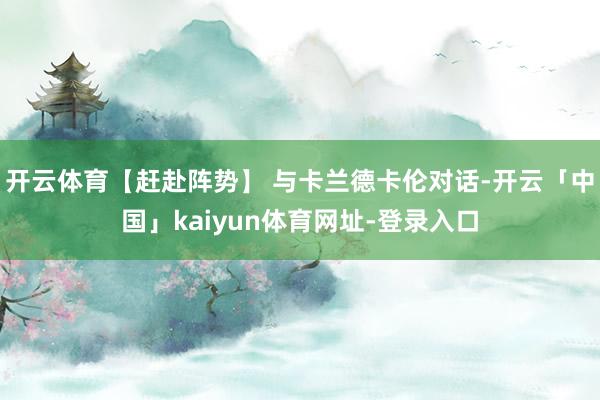 开云体育【赶赴阵势】 与卡兰德卡伦对话-开云「中国」kaiyun体育网址-登录入口