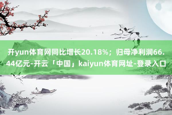 开yun体育网同比增长20.18%；归母净利润66.44亿元-开云「中国」kaiyun体育网址-登录入口