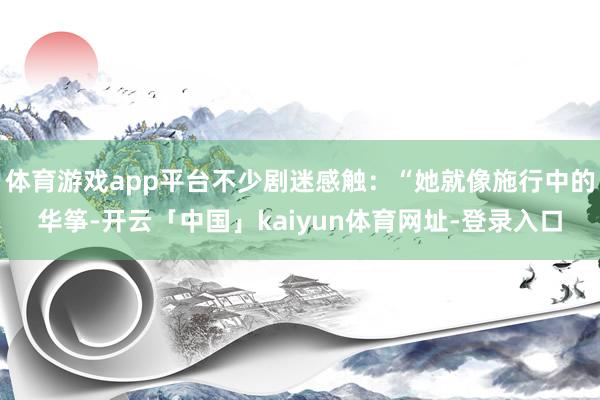 体育游戏app平台不少剧迷感触：“她就像施行中的华筝-开云「中国」kaiyun体育网址-登录入口
