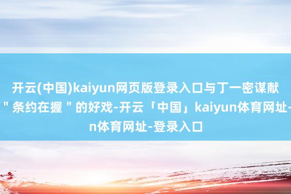 开云(中国)kaiyun网页版登录入口与丁一密谋献技了一出＂条约在握＂的好戏-开云「中国」kaiyun体育网址-登录入口