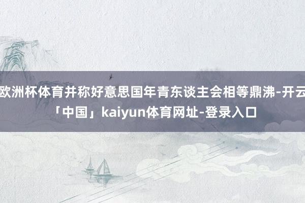 欧洲杯体育并称好意思国年青东谈主会相等鼎沸-开云「中国」kaiyun体育网址-登录入口